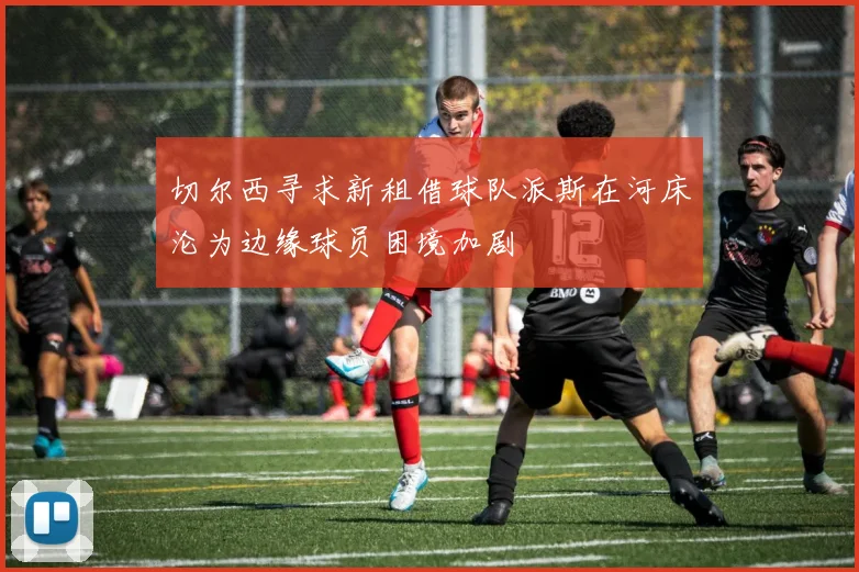 切尔西寻求新租借球队派斯在河床沦为边缘球员困境加剧
