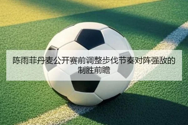 陈雨菲丹麦公开赛前调整步伐节奏对阵强敌的制胜前瞻